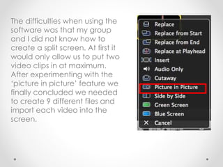The difficulties when using the
software was that my group
and I did not know how to
create a split screen. At first it
would only allow us to put two
video clips in at maximum.
After experimenting with the
‘picture in picture’ feature we
finally concluded we needed
to create 9 different files and
import each video into the
screen.
 