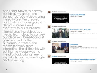 Also using iMovie to convey
our ideas my group and I
edited YouTube video’s using
the software. We created
podcasts and focus groups to
depict our ideas and
creativity to our audience.
I found creating videos as a
media technology to convey
our ideas was beneficial as it
gave a visual for the
audience to watch and
makes the work more
interesting. The difficulties with
editing the videos was that
the clips took a long time to
import into iMovie, resulting in
a lot of waiting.
 