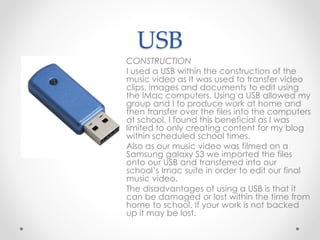 USB
CONSTRUCTION
I used a USB within the construction of the
music video as It was used to transfer video
clips, images and documents to edit using
the IMac computers. Using a USB allowed my
group and I to produce work at home and
then transfer over the files into the computers
at school. I found this beneficial as I was
limited to only creating content for my blog
within scheduled school times.
Also as our music video was filmed on a
Samsung galaxy S3 we imported the files
onto our USB and transferred into our
school’s Imac suite in order to edit our final
music video.
The disadvantages of using a USB is that it
can be damaged or lost within the time from
home to school. If your work is not backed
up it may be lost.
 