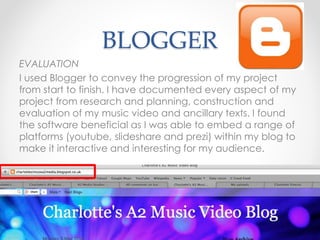 BLOGGER
EVALUATION
I used Blogger to convey the progression of my project
from start to finish. I have documented every aspect of my
project from research and planning, construction and
evaluation of my music video and ancillary texts. I found
the software beneficial as I was able to embed a range of
platforms (youtube, slideshare and prezi) within my blog to
make it interactive and interesting for my audience.
 