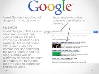 I used Google throughout all
stages of my final products.
RESEARCH
I used Google to find sources
of information and music
videos that would help in
creating our final ideas. For
example I first heard ‘Icona
Pop –I Love it’ on a TV
commercial and searched
the lyrics I heard to find the
song. Google was an
extremely beneficial software
as enabled me to find the
song we used to create our
final music video.
Results display the music
video and a set of lyrics for
the song.
 