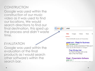 CONSTRUCTION
Google was used within the
construction of our music
video as it was used to find
our locations. We would
search directions to find our
final destination, this sped up
the process and didn’t waste
time.
EVALUTATION
Google was used within the
evaluation of the final
products as I would search
other software's within the
search bar.
 