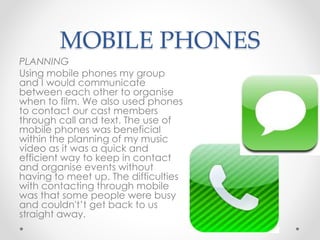 MOBILE PHONES
PLANNING
Using mobile phones my group
and I would communicate
between each other to organise
when to film. We also used phones
to contact our cast members
through call and text. The use of
mobile phones was beneficial
within the planning of my music
video as it was a quick and
efficient way to keep in contact
and organise events without
having to meet up. The difficulties
with contacting through mobile
was that some people were busy
and couldn't’t get back to us
straight away.
 