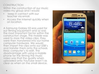 CONSTRUCTION
Within the construction of our music
video my group and I would:
• keep in contact with our
teacher via email.
• Access the internet quickly when
on location.
A Samsung Galaxy S3 was used for
our filming equipment and so was
the most important factor within the
construction stage. The mobile was
used to store the video clips, they
were then transferred into our home
computer hardware. We would
then import the clips onto our USB’s
and transfer them onto the schools
IMac computer’s to edit. The
disadvantage with using a mobile
phone for the filming the music
video was that the quality when
uploaded onto YouTube wasn’t as
clear as when on the small device.
 