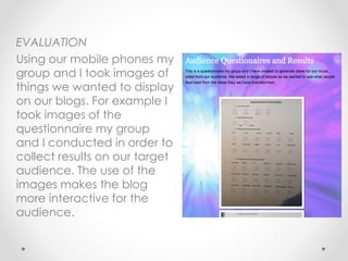 EVALUATION
Using our mobile phones my
group and I took images of
things we wanted to display
on our blogs. For example I
took images of the
questionnaire my group
and I conducted in order to
collect results on our target
audience. The use of the
images makes the blog
more interactive for the
audience.
 