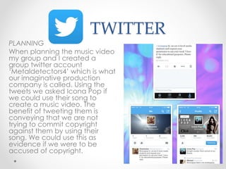 TWITTER
PLANNING
When planning the music video
my group and I created a
group twitter account
‘Metaldetectors4’ which is what
our imaginative production
company is called. Using the
tweets we asked Icona Pop if
we could use their song to
create a music video. The
benefit of tweeting them is
conveying that we are not
trying to commit copyright
against them by using their
song. We could use this as
evidence if we were to be
accused of copyright.
 