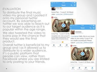 EVALUATION
To distribute the final music
video my group and I posted it
onto my personal twitter
account. By advertising on
twitter we was able to reach out
to our target audience as it is
popular within the age range.
We also tweeted the video to
Icona pop in the chance that
they would see the final
product.
Overall twitter is beneficial to my
group and I as it allowed us to
distribute to a wider audience.
It’s a public platform that
people can view, rather than
Facebook where you are limited
to only posting to your friends.
 