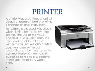 PRINTER
A printer was used throughout all
stages of research and planning,
construction and evaluation.
For example we used lyric sheets
when filming for the lip syncing
scenes. The use of the visual
enabled us to quickly learn the
lyrics and be able to lip sync
within the music. We also printed
questionnaires within our
research and planning stages to
communicate with our target
audience to make a successful
music video that they would
enjoy.
 