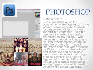 PHOTOSHOP
CONSTRUCTION
I used Photoshop within the
construction of my Digipak. Using the
internet I downloaded a template
for a 6 panelled Digipak to then
import it into Photoshop. Using the
template it created the correct
dimensions for my Digipak, I was
then able to import my images and
text into the panels and create an
effective ancillary text. I found
Photoshop beneficial when creating
my Digipak as I was able use layers
and import text and images into
them. I was then able to rearrange
Them to construct an effective
Digipak. With the use of Photoshop I
was able to create a professional
looking Digipak, without this media it
wouldn’t of been as successful.
 
