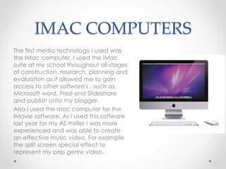 IMAC COMPUTERS
The first media technology I used was
the IMac computer. I used the IMac
suite at my school throughout all stages
of construction, research, planning and
evaluation as it allowed me to gain
access to other software's , such as
Microsoft word, Prezi and Slideshare
and publish onto my blogger.
Also I used the mac computer for the
IMovie software. As I used this software
last year for my AS thriller I was more
experienced and was able to create
an effective music video. For example
the split screen special effect to
represent my pop genre video.
 