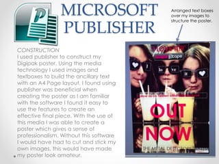 MICROSOFT
PUBLISHER
CONSTRUCTION
I used publisher to construct my
Digipak poster. Using the media
technology I used images and
textboxes to build the ancillary text
with an A4 Page layout. I found using
publisher was beneficial when
creating the poster as I am familiar
with the software I found it easy to
use the features to create an
effective final piece. With the use of
this media I was able to create a
poster which gives a sense of
professionalism. Without this software
I would have had to cut and stick my
own images, this would have made
my poster look amateur.
Arranged text boxes
over my images to
structure the poster.
 
