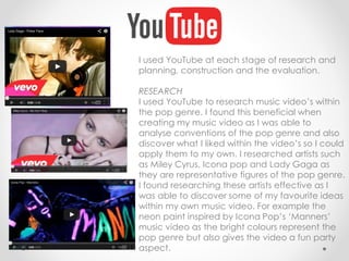 I used YouTube at each stage of research and
planning, construction and the evaluation.
RESEARCH
I used YouTube to research music video’s within
the pop genre. I found this beneficial when
creating my music video as I was able to
analyse conventions of the pop genre and also
discover what I liked within the video’s so I could
apply them to my own. I researched artists such
as Miley Cyrus, Icona pop and Lady Gaga as
they are representative figures of the pop genre.
I found researching these artists effective as I
was able to discover some of my favourite ideas
within my own music video. For example the
neon paint inspired by Icona Pop’s ‘Manners’
music video as the bright colours represent the
pop genre but also gives the video a fun party
aspect.
 