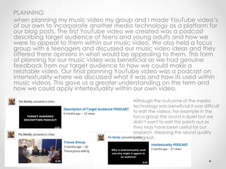 PLANNING
when planning my music video my group and I made YouTube video’s
of our own to incorporate another media technology as a platform for
our blog posts. The first YouTube video we created was a podcast
describing target audience of teens and young adults and how we
were to appeal to them within our music video. We also held a focus
group with 6 teenagers and discussed our music video ideas and they
offered there opinions in what would be appealing to them. This form
of planning for our music video was beneficial as we had genuine
feedback from our target audience to how we could make a
relatable video. Our final planning YouTube video was a podcast on
intertextuality where we discussed what it was and how its used within
music videos. This gave us a greater understanding on the term and
how we could apply intertextuality within our own video.
Although the outcome of the media
technology was beneficial it was difficult
to edit the videos. For example in the
focus group the sound is quiet but we
didn’t want to edit the points out as
they may have been useful for our
research. Meaning the sound quality
isn't great.
 