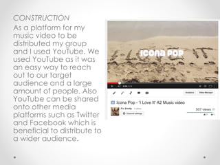 CONSTRUCTION
As a platform for my
music video to be
distributed my group
and I used YouTube. We
used YouTube as it was
an easy way to reach
out to our target
audience and a large
amount of people. Also
YouTube can be shared
onto other media
platforms such as Twitter
and Facebook which is
beneficial to distribute to
a wider audience.
 