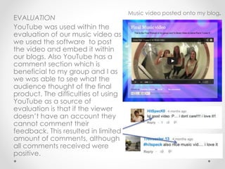 EVALUATION
YouTube was used within the
evaluation of our music video as
we used the software to post
the video and embed it within
our blogs. Also YouTube has a
comment section which is
beneficial to my group and I as
we was able to see what the
audience thought of the final
product. The difficulties of using
YouTube as a source of
evaluation is that if the viewer
doesn’t have an account they
cannot comment their
feedback. This resulted in limited
amount of comments, although
all comments received were
positive.
Music video posted onto my blog.
 