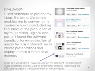 EVALUATION
I used Slideshare to present my
ideas. The use of Slideshare
enabled me to convey to my
audience how I concluded my
final ideas of the production of
my music video, Digipak and
poster. I found the software
beneficial for my evaluation of
media texts as it allowed me to
create presentations and
display them in a informative
manner.
These are Slideshare’s I have posted on my account ‘charsimcox96’
These examples are my Digipak and Poster analysis, I also used the
software to explore the conventions of music videos.
 