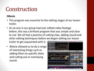 Construction
iMovie
• This program was essential to the editing stages of our teaser
  trailer.
• As no one in our group h...