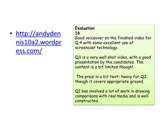 • http://andyden
nis10a2.wordpr
ess.com/
Evaluation
16
Good voiceover on the finished video for
Q.4 with some excellent use of
screencast technology.
Q3 is a very well shot video, with a good
presentation by the candidates. The
content is a bit limited though!.
The prezi is a bit text– heavy for Q2,
though it covers appropriate ground.
Q1 has involved a lot of work in drawing
comparisons with real media and is well
constructed.
 