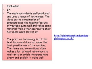 • Evaluation
• 17
• The audience video is well produced
and uses a range of techniques. The
video on the combination of
products uses the tagging feature
of youtube quite well and takes some
material from other sources to show
how ideas were arrived at.
• The prezi on technology is a little
text heavy and does not make the
best possible use of the medium.
The forms and conventions video
makes a lot of good references to
real texts on which the group have
drawn and explain it quite well.
http://clairehannahcindyandste
ph.blogspot.co.uk/
 