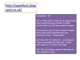 Evaluation – 18
Q.1 is really just a video of an essay being
read aloud for quite a while. It gets
better later on with some insert images.
Q.2 involves a lot of use of insert images
and is very well explained and also
features a text--‐heavy prezi.
Q.3 has a lot of material--‐ an audience
video, an annotated video and a video
with inserts. It is very thorough.
Q4. The technology question likewise is a
very Detailed video.
http://sgpollock.blog
spot.co.uk/
 