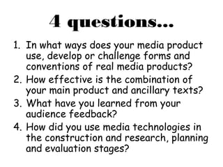 4 questions...
1. In what ways does your media product
use, develop or challenge forms and
conventions of real media products?
2. How effective is the combination of
your main product and ancillary texts?
3. What have you learned from your
audience feedback?
4. How did you use media technologies in
the construction and research, planning
and evaluation stages?
 