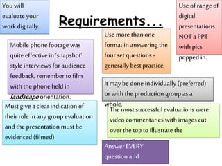 Requirements...
Use more thanone
format in answering the
four set questions -
generally best practice.
The most successfulevaluations were
video commentaries with images cut
over the top to illustrate the
commentary.
Mobile phone footage was
quite effective in ‘snapshot’
style interviews for audience
feedback, remember to film
with the phone held in
landscapeorientation.
Use of range of
digital
presentations.
NOT a PPT
with pics
popped in.
You will
evaluate your
work digitally.
Must give a clear indication of
their role in any group evaluation
and the presentation must be
evidenced (filmed).
It may be done individually (preferred)
or with the production group as a
whole.
Answer EVERY
question and
 