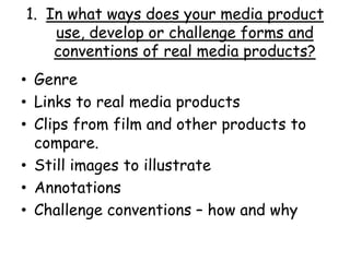 1. In what ways does your media product
use, develop or challenge forms and
conventions of real media products?
• Genre
• Links to real media products
• Clips from film and other products to
compare.
• Still images to illustrate
• Annotations
• Challenge conventions – how and why
 