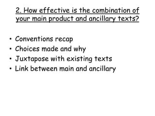 2. How effective is the combination of
your main product and ancillary texts?
• Conventions recap
• Choices made and why
• Juxtapose with existing texts
• Link between main and ancillary
 