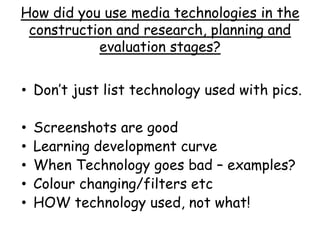 How did you use media technologies in the
construction and research, planning and
evaluation stages?
• Don’t just list technology used with pics.
• Screenshots are good
• Learning development curve
• When Technology goes bad – examples?
• Colour changing/filters etc
• HOW technology used, not what!
 