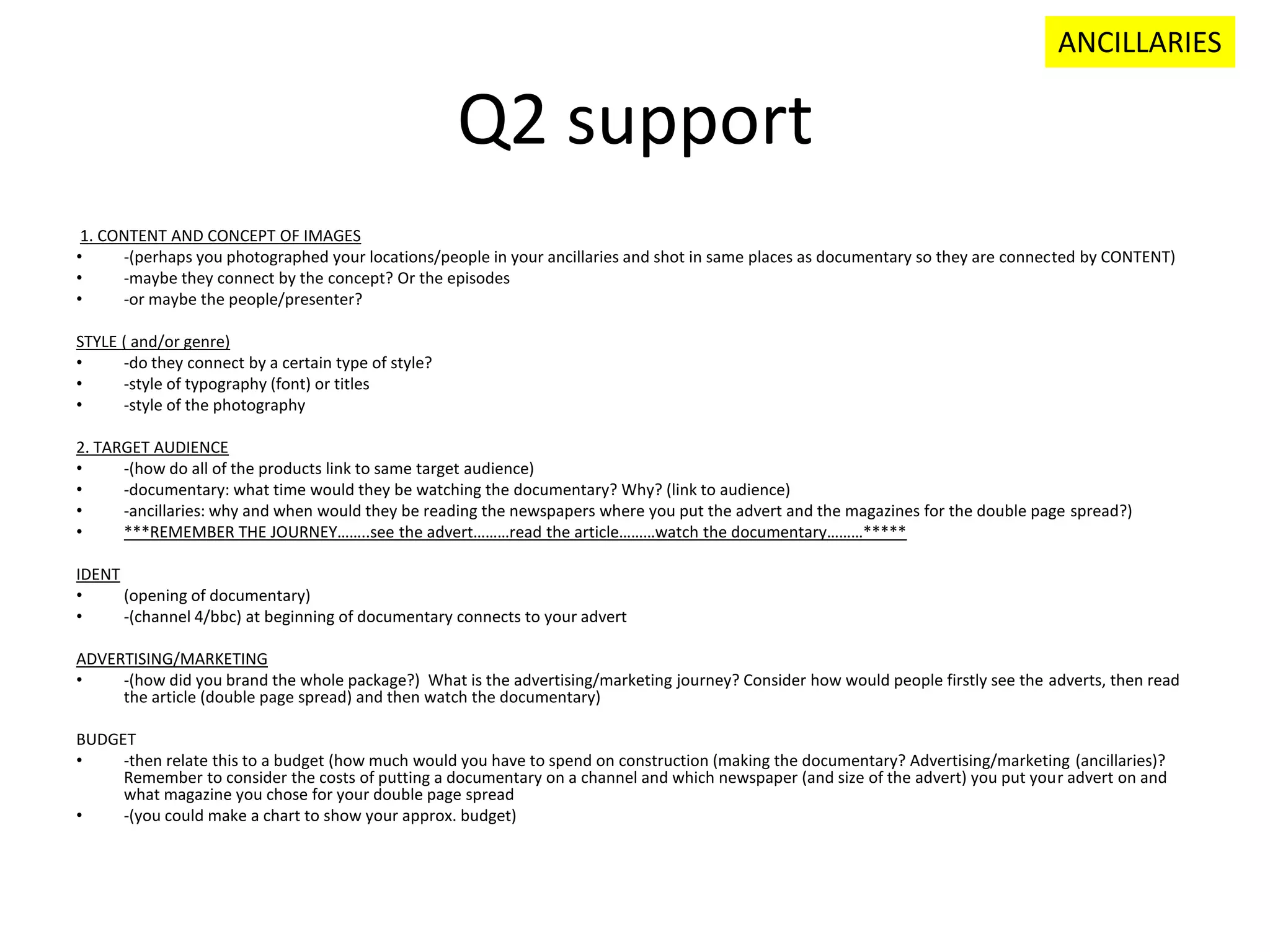 Q2 support
1. CONTENT AND CONCEPT OF IMAGES
• -(perhaps you photographed your locations/people in your ancillaries and shot in same places as documentary so they are connected by CONTENT)
• -maybe they connect by the concept? Or the episodes
• -or maybe the people/presenter?
STYLE ( and/or genre)
• -do they connect by a certain type of style?
• -style of typography (font) or titles
• -style of the photography
2. TARGET AUDIENCE
• -(how do all of the products link to same target audience)
• -documentary: what time would they be watching the documentary? Why? (link to audience)
• -ancillaries: why and when would they be reading the newspapers where you put the advert and the magazines for the double page spread?)
• ***REMEMBER THE JOURNEY……..see the advert………read the article………watch the documentary………*****
IDENT
• (opening of documentary)
• -(channel 4/bbc) at beginning of documentary connects to your advert
ADVERTISING/MARKETING
• -(how did you brand the whole package?) What is the advertising/marketing journey? Consider how would people firstly see the adverts, then read
the article (double page spread) and then watch the documentary)
BUDGET
• -then relate this to a budget (how much would you have to spend on construction (making the documentary? Advertising/marketing (ancillaries)?
Remember to consider the costs of putting a documentary on a channel and which newspaper (and size of the advert) you put your advert on and
what magazine you chose for your double page spread
• -(you could make a chart to show your approx. budget)
ANCILLARIES
 