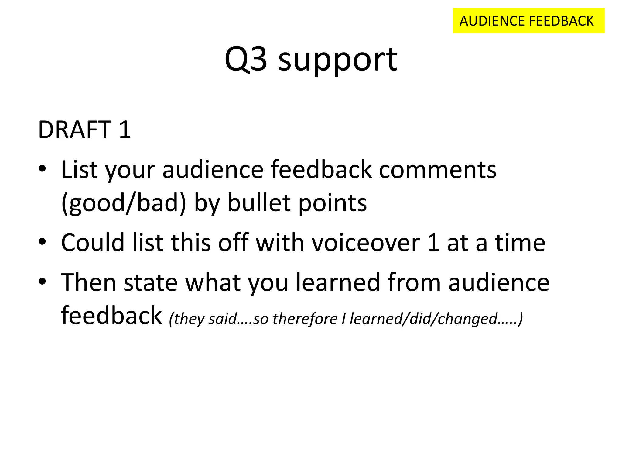Q3 support
DRAFT 1
• List your audience feedback comments
(good/bad) by bullet points
• Could list this off with voiceover 1 at a time
• Then state what you learned from audience
feedback (they said….so therefore I learned/did/changed…..)
AUDIENCE FEEDBACK
 