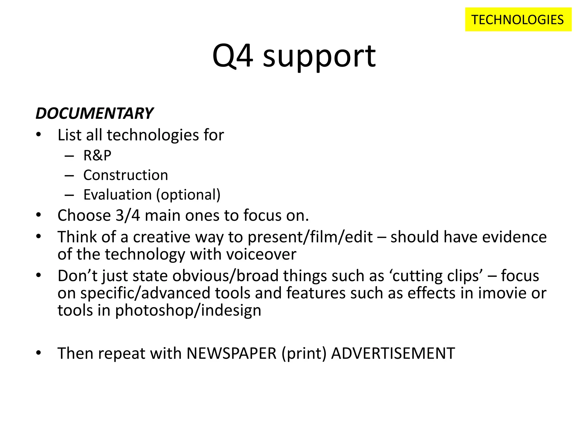 Q4 support
DOCUMENTARY
• List all technologies for
– R&P
– Construction
– Evaluation (optional)
• Choose 3/4 main ones to focus on.
• Think of a creative way to present/film/edit – should have evidence
of the technology with voiceover
• Don’t just state obvious/broad things such as ‘cutting clips’ – focus
on specific/advanced tools and features such as effects in imovie or
tools in photoshop/indesign
• Then repeat with NEWSPAPER (print) ADVERTISEMENT
TECHNOLOGIES
 