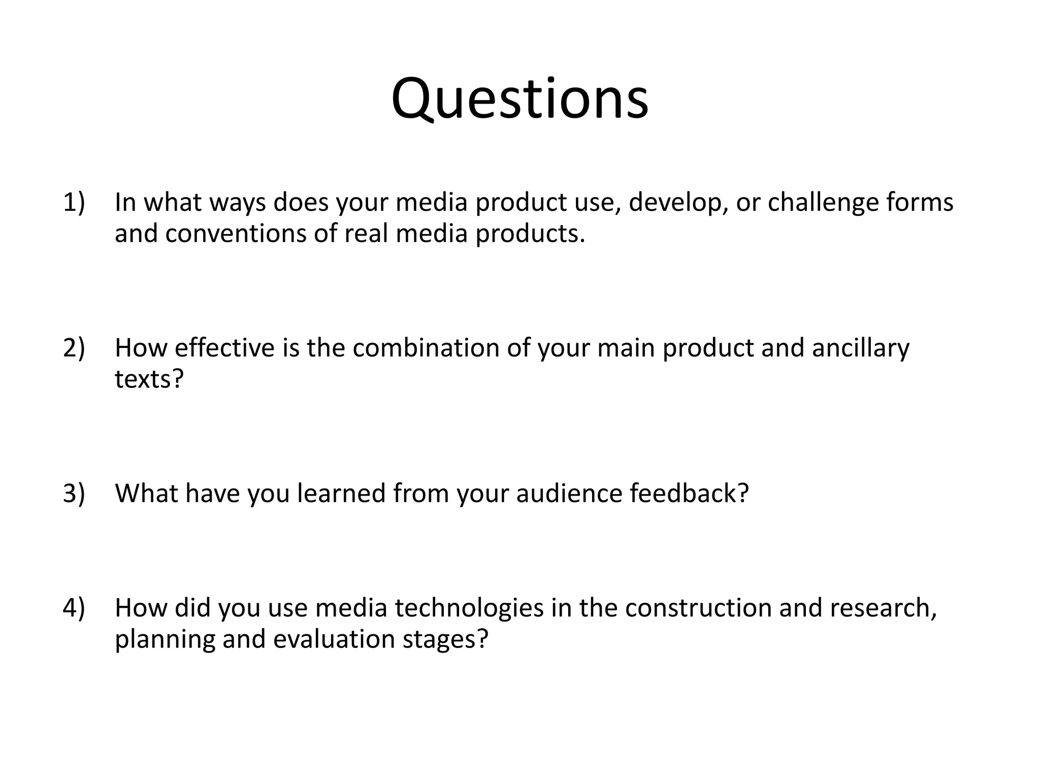 Questions
1) In what ways does your media product use, develop, or challenge forms
and conventions of real media products.
2) How effective is the combination of your main product and ancillary
texts?
3) What have you learned from your audience feedback?
4) How did you use media technologies in the construction and research,
planning and evaluation stages?
 