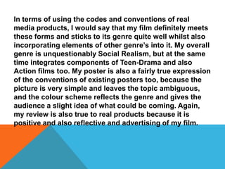 In terms of using the codes and conventions of real
media products, I would say that my film definitely meets
these forms and sticks to its genre quite well whilst also
incorporating elements of other genre’s into it. My overall
genre is unquestionably Social Realism, but at the same
time integrates components of Teen-Drama and also
Action films too. My poster is also a fairly true expression
of the conventions of existing posters too, because the
picture is very simple and leaves the topic ambiguous,
and the colour scheme reflects the genre and gives the
audience a slight idea of what could be coming. Again,
my review is also true to real products because it is
positive and also reflective and advertising of my film.
 