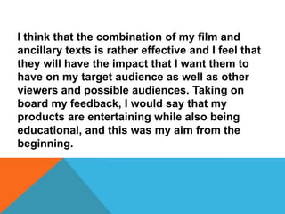 I think that the combination of my film and
ancillary texts is rather effective and I feel that
they will have the impact that I want them to
have on my target audience as well as other
viewers and possible audiences. Taking on
board my feedback, I would say that my
products are entertaining while also being
educational, and this was my aim from the
beginning.
 