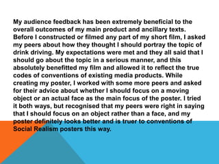 My audience feedback has been extremely beneficial to the
overall outcomes of my main product and ancillary texts.
Before I constructed or filmed any part of my short film, I asked
my peers about how they thought I should portray the topic of
drink driving. My expectations were met and they all said that I
should go about the topic in a serious manner, and this
absolutely benefitted my film and allowed it to reflect the true
codes of conventions of existing media products. While
creating my poster, I worked with some more peers and asked
for their advice about whether I should focus on a moving
object or an actual face as the main focus of the poster. I tried
it both ways, but recognised that my peers were right in saying
that I should focus on an object rather than a face, and my
poster definitely looks better and is truer to conventions of
Social Realism posters this way.
 