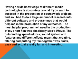 Having a wide knowledge of different media
technologies is absolutely crucial if you want to
succeed in the production of coursework projects,
and so I had to do a large amount of research into
different software and programmes that would
help me in the production of my outcomes. The
most helpful programme I used in the production
of my short film was absolutely Mac’s iMovie. The
outstanding speed editors, sound system and
features and different effects meant that creating,
altering and putting my film together was quick,
easy and actually really fun and interesting.
 