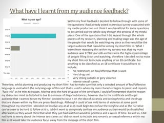 WhathaveI learntfrommyaudiencefeedback?
Within my final feedback I decided to follow through with some of
the questions I had already asked in previous survey associated with
my media production as I think it was beneficial for some questions
to be carried out the whole way through the process of my media
piece. One of the questions that I did repeat through the whole
process of my research, planning and making stage was the age of
the people that would be watching my piece as they would be the
target audience that I would be aiming my short film to. What I
learnt from repeating this within my surveys was that my main
audience was 17/18 year olds as they were the highest percentage
of people filling it out and watching, therefore I decided not to make
my short film not to include anything of an 18 certificate. For
anything to be classified as an 18 certificate it would have to
include:
• No restrictions on foul/offensive that is used
• Hard drug use
• Very strong sadistic or gory violence
• Intense sexual scenes.
Therefore, whilst planning and producing my short film I had to make sure that only a selected amount of foul/offensive
language is used which the only language of this sort that is used is when my main character begins to panic and repeats
“fuck this” as he tries to escape. Moving onto the hard drug use of the certificate, I could of interpreted that the reason
my characters mind is distorted is due to a misuse of illegal substances, however due to the certificate and target
audience that I wanted to set my film to I decided to base it on the idea of paranoia and schizophrenia and the drugs
that are shown within my film are prescribed drugs. Although I could of use mild terms of violence at some point
throughout my short film I decided not involve any at all as it could begin to confuse the storyline and as the narrative
can be seen to be hard to follow at it is, I didn’t want to completely confuse my audience as they would be dissatisfied
afterwards as they would think that what they just had watched would be pointless and a waste of time. As well as, I did
not have to worry about the intense sex scenes as I did not want to include any romantic or sexual reference within my
film as it would take the audience focus away from the message of the short film.
 