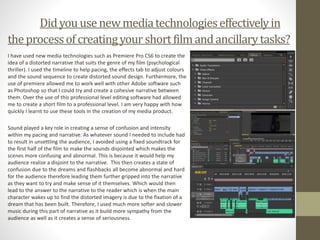 Didyou usenewmediatechnologieseffectivelyin
theprocessofcreatingyour shortfilmandancillarytasks?
I have used new media technologies such as Premiere Pro CS6 to create the
idea of a distorted narrative that suits the genre of my film (psychological
thriller). I used the timeline to help pacing, the effects tab to adjust colours
and the sound sequence to create distorted sound design. Furthermore, the
use of premiere allowed me to work well with other Adobe software such
as Photoshop so that I could try and create a cohesive narrative between
them. Over the use of this professional level editing software had allowed
me to create a short film to a professional level. I am very happy with how
quickly I learnt to use these tools in the creation of my media product.
Sound played a key role in creating a sense of confusion and intensity
within my pacing and narrative. As whatever sound I needed to include had
to result in unsettling the audience, I avoided using a fixed soundtrack for
the first half of the film to make the sounds disjointed which makes the
scenes more confusing and abnormal. This is because it would help my
audience realize a disjoint to the narrative. This then creates a state of
confusion due to the dreams and flashbacks all become abnormal and hard
for the audience therefore leading them further gripped into the narrative
as they want to try and make sense of it themselves. Which would then
lead to the answer to the narrative to the reader which is when the main
character wakes up to find the distorted imagery is due to the fixation of a
dream that has been built. Therefore, I used much more softer and slower
music during this part of narrative as it build more sympathy from the
audience as well as it creates a sense of seriousness.
 
