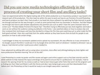 I was not experienced within the digital making side of the whole production as in my previous product I was based in the
research part of the production. This then lead me within this year to work out how to use Premiere Pro and Photoshop
and how to produce my idea’s that I had visually in my head into these software’s by watching YouTube tutorials to guide
me through and lead me the way through it, as well as some partial help from my classmates or teachers. YouTube helped
me through into how to add complex adjustments into premiere pro such as when I have the same character twice on
screen such “The Best Adobe Premiere Pro Quick Tips”. Therefore trying to effectively put two shots together and make it
seem as one without the audience seeing any defaults in the frame. I also watched videos on how to analyse clips and
then analysed their techniques and how they decided to critique the film they were watching such as what made the film
both good and bad. I then also used help from the adobe website as they have forums that are built for people to ask
questions on how to edit certain things.
I used blogger to keep my coursework updated and to upload my coursework, this was effective as it was connected to
my Google account therefore I could save it to my Google drive and then work on whatever I needed to wherever I was as
long as I had internet so that I could access what I needed to.
I have advanced my editing skills such as using colour correction, clone affect and refining/making my shots tighter and
more professional therefore learning “the art of the edit”.
I used Photoshop to create my poster and film review and again used online support such as YouTube tutorials and the
adobe website to help improve the layout and design of my work to ensure that it is professional. For example, I had to
research the spacing of text for my review as well as I had to learn how to gain other fonts that aren’t on the program such
as finding one that I liked and fitted in with the theme and idea I was trying to get across and then downloaded from
‘dafont.com’ into Photoshop so that it would be ready to use straight away when I wanted it.
Didyou usenewmediatechnologieseffectivelyinthe
processofcreatingyourshort filmandancillarytasks?
 