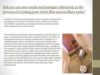 Didyou usenewmediatechnologieseffectivelyinthe
processofcreatingyourshort filmandancillarytasks?
I created an animatic by using premiere pro to cut up my storyboard into
slow processes of my story, I could then make a realistic idea of what
sound effects I wanted to use, how long the shots would be and what
audio I would want to be over my film.
The use of further equipment helped me develop my A2 final piece as I
used; a camera (canon) which had a movie/ film effect on it so that my
filming would come out to the best standard that I could get it to, a
handheld tripod so that if I needed the camera to be steady whilst I
wanted to move or get into an awkward angle/tilted shots, this meant
that all the shots that I did get would be perfectly steady, a spotlight so
that I wouldn’t I could have the flashes within my piece to the pace that I
wanted them to be as well as it made it look more realistic of a horror
based scene as well as I could get the right lighting for what I wanted
such as high and low key lighting along with the idea of the silhouette, I
also used a scarf to help balance my camera to the right angle I needed it
to be within my amateur filming shots as if I balanced it with my hands
the chances are that the camera shots would have been shaky
unintentionally.
 