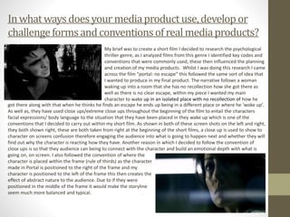 Inwhatwaysdoesyour mediaproductuse,developor
challengeformsandconventionsofrealmediaproducts?
My brief was to create a short film I decided to research the psychological
thriller genre, as I analyzed films from this genre I identified key codes and
conventions that were commonly used, these then influenced the planning
and creation of my media products. Whilst I was doing this research I came
across the film “portal: no escape” this followed the same sort of idea that
I wanted to produce in my final product. The narrative follows a woman
waking up into a room that she has no recollection how she got there as
well as there is no clear escape, within my piece I wanted my main
character to wake up in an isolated place with no recollection of how he
got there along with that when he thinks he finds an escape he ends up being in a different place or where he ‘woke up’.
As well as, they have used close ups/extreme close ups throughout the beginning of the film to entail the characters
facial expressions/ body language to the situation that they have been placed in they wake up which is one of the
conventions that I decided to carry out within my short film. As shown in both of these screen shots on the left and right,
they both shown right, these are both taken from right at the beginning of the short films, a close up is used to show to
character on screens confusion therefore engaging the audience into what is going to happen next and whether they will
find out why the character is reacting how they have. Another reason in which I decided to follow the convention of
close ups is so that they audience can being to connect with the character and build an emotional depth with what is
going on, on screen. I also followed the convention of where the
character is placed within the frame (rule of thirds) as the character
made in Portal is positioned to the right of the frame and my
character is positioned to the left of the frame this then creates the
effect of abstract nature to the audience. Due to if they were
positioned in the middle of the frame it would make the storyline
seem much more balanced and typical.
 