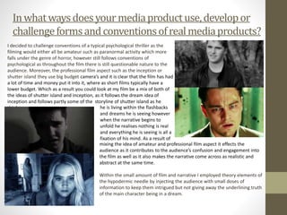 Inwhatwaysdoesyour mediaproductuse,developor
challengeformsandconventionsofrealmediaproducts?
I decided to challenge conventions of a typical psychological thriller as the
filming would either all be amateur such as paranormal activity which more
falls under the genre of horror, however still follows conventions of
psychological as throughout the film there is still questionable nature to the
audience. Moreover, the professional film aspect such as the inception or
shutter island they use big budget camera’s and it is clear that the film has had
a lot of time and money put it into it, where as short films typically have a
lower budget. Which as a result you could look at my film be a mix of both of
the ideas of shutter island and inception, as it follows the dream idea of
inception and follows partly some of the storyline of shutter island as he
thinks he is living within the flashbacks
and dreams he is seeing however
when the narrative begins to
unfold he realises nothing is real
and everything he is seeing is all a
fixation of his mind. As a result of
mixing the idea of amateur and professional film aspect it effects the
audience as it contributes to the audience’s confusion and engagement into
the film as well as it also makes the narrative come across as realistic and
abstract at the same time.
Within the small amount of film and narrative I employed theory elements of
the hypodermic needle by injecting the audience with small doses of
information to keep them intrigued but not giving away the underlining truth
of the main character being in a dream.
 