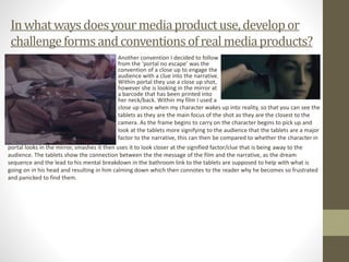 Inwhatwaysdoesyour mediaproductuse,developor
challengeformsandconventionsofrealmediaproducts?
Another convention I decided to follow
from the ‘portal no escape’ was the
convention of a close up to engage the
audience with a clue into the narrative.
Within portal they use a close up shot,
however she is looking in the mirror at
a barcode that has been printed into
her neck/back. Within my film I used a
close up once when my character wakes up into reality, so that you can see the
tablets as they are the main focus of the shot as they are the closest to the
camera. As the frame begins to carry on the character begins to pick up and
look at the tablets more signifying to the audience that the tablets are a major
factor to the narrative, this can then be compared to whether the character in
portal looks in the mirror, smashes it then uses it to look closer at the signified factor/clue that is being away to the
audience. The tablets show the connection between the the message of the film and the narrative, as the dream
sequence and the lead to his mental breakdown in the bathroom link to the tablets are supposed to help with what is
going on in his head and resulting in him calming down which then connotes to the reader why he becomes so frustrated
and panicked to find them.
 