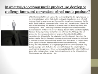 Inwhatwaysdoesyour mediaproductuse,developor
challengeformsandconventionsofrealmediaproducts?
Within looking into film noir I gained the understanding that it is highly focused on
the cinematic beauty within shots that it portrays to its audience; as an effect of
that you should be able to stop any film noir film at any frame throughout the film
and it should look as if it supposed to be a photo not a paused screen. I found the
idea of this fascinating and wanted to try and achieve this within my filming and
framing shots. I think I affectively achieved it throughout the scenes where my
main character is in the woods as if you do stop it at any frame it looks like a photo,
however during my amateur shots I have not achieved this. Although I did not
achieve the film noir aspect within my amateur shots, I decided to add the
convention of a silhouette for the antagonist from Film Noir as it then gives the
audience a clue that his alter ego is included within the narrative as his villain and
is supposed to be the person messing with his mind. This relates to Propp’s theory
of the typical characters we expected within narrative film making. I achieved
making the silhouette effect by using a spotlight that was turned on and off very
quickly causing a quick flash, then the camera blacks out. The only thing that I
would want to change when I filmed and produced another film within the film noir
genre is for me to produce a longer shot with a silhouette as the silhouette in my
film comes on and off screen very fast.
 
