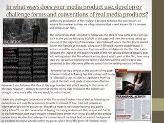 Inwhatwaysdoesyour mediaproductuse,developor
challengeformsandconventionsofrealmediaproducts?
Within my production of film reviews I decided to follow the conventions of
empire film reviews as they are a big company that is well known for it’s reviews
and critiques on films.
The conventions that I decided to follow was the idea of how some of it is set out,
such as the picture taking up 40/50% of the page and then the writing taking up
the rest of the majority of the review. I also followed where the film title is placed
within the framing of the page, along with I followed that the slogan/quote is
written in a different colour and font size written underneath the film title. I also
followed the layout of the beginning part of the film review before it actually goes
into writing about the film where it writes about who is part of the film, how many
stars etc. As well as following the layout I also followed the way the text was
presented as the titles were different colour’s to the writing next to the titles.
I followed having a verdict at the bottom of my page
however instead of having two lines above and below
it I decided to use red dots to separate it from the
rest of the texts as it made it look more effective.
However I also followed the idea of the page number and who it was by in the corner of
the page however, I decided to put it at the top of my page instead of the bottom as I
thought it was more effective and would stand out more.
I have also challenged conventions of the film review I looked into as well as following the
conventions as I used three columns to write in instead of four. I did not provide an
information box on the picture as I thought it made it look unprofessional and partly
tacky. I didn't’t use the convention of having the rating underneath the critique and had it
in the information part due I thought it fitted there better than it was placed on the Empire
review. I also decided to challenge the convention of the black text on a white background
as I wanted to create synergy within my pieces and it fitted the genre of Film Noir more.
 
