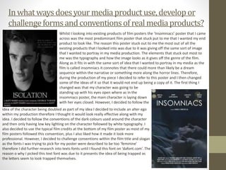 Inwhatwaysdoesyour mediaproductuse,developor
challengeformsandconventionsofrealmediaproducts?
Whilst I looking into existing products of film posters the ‘Insomniacs’ poster that I came
across was the most predominant film poster that stuck put to me that I wanted my end
product to look like. The reason this poster stuck out to me the most out of all the
existing products that I looked into was due to it was giving off the same sort of image
that I wanted to portray in my media production. The elements that stuck out most to
me was the typography and how the image looks as it gives off the genre of the film.
Along as it fits in with the same sort of idea that I wanted to portray in my media as the
film is called insomniacs it connotes that there could more than likely be a dream
sequence within the narrative or something more along the horror lines. Therefore,
during the production of my piece I decided to refer to this poster and I then changed
some of the ideas of it so that it would not end up being a copy of it. The first thing I
changed was that my character was going to be
standing up with his eyes open where as in the
insomniacs poster, the main character is laying down
with her eyes closed. However, I decided to follow the
idea of the character being doubled as part of my idea I decided to include an alter ego
within my production therefore I thought it would look really effective along with my
idea. I decided to follow the conventions of the dark colours used around the character
and then only having low key lighting on the character followed by white typography. I
also decided to use the typical film credits at the bottom of my film poster as most of my
film posters followed this convention, plus I also liked how it made it look more
professional. However, I decided to challenge conventions within the film title and slogan
as the fonts I was trying to pick for my poster were described to be too ‘feminine’
therefore I did further research into texts fonts until I found this font on ‘dafont.com’. The
reason o why I picked this text font was due to it presents the idea of being trapped as
the letters seem to look trapped themselves.
 