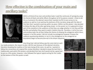 Howeffectiveisthecombinationofyour mainand
ancillarytasks?
Within all three of my main and ancillary tasks I used the continuity of synergy by using
the theme of black and white effects throughout all of my pieces created. I chose to do
this as it presents the abstract nature that I wanted my film to put across to my
audience as well as it can portray the darkness of the narrative along with the idea of
Film Noir that I wanted to portray within my piece. Within my film poster, I also decided
to follow the idea of the alter ego being shown on the poster as it is supposed to show
part of the storyline to the audience so that they can judge whether or not they will like
the film and whether they want to watch it before they do. Therefore, in all of my main
and ancillary tasks the all then follow the theme of showing the antagonist within them,
however in my film poster I did not include my protagonist however it leaves the
audience questioning whether or not it is the protagonist or the antagonist as
boundaries begin to become blurred in the dream sequence.
One thing that I did not follow was the same text on each
my media products, the reason to why I did this was because of the abstract storyline,
therefore breaking the tradition of the texts being all the same. As well as, I wanted to
follow the conventions of a typical film review therefore I decided to keep the text that is
traditionally used within film posters and decided that Sans Serif would not be a good text
to put on a film poster. However, I also followed the typical captial writing for the credits
on the bottom of the film poster as well.
 