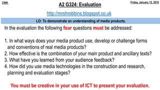 In the evaluation the following four questions must be addressed:
1. In what ways does your media product use, develop or challenge forms
and conventions of real media products?
2. How effective is the combination of your main product and ancillary texts?
3. What have you learned from your audience feedback?
4. How did you use media technologies in the construction and research,
planning and evaluation stages?
A2 G324: EvaluationCWK Friday, January 12, 2018
LO: To demonstrate an understanding of media products.
You must be creative in your use of ICT to present your evaluation.
http://mrshrobbins.blogspot.co.uk
 