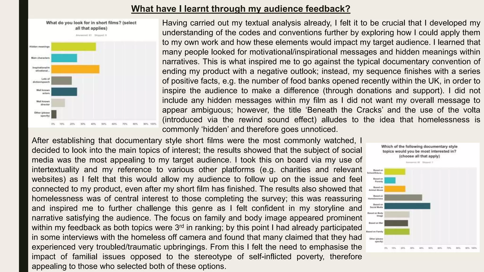 What have I learnt through my audience feedback?
Having carried out my textual analysis already, I felt it to be crucial that I developed my
understanding of the codes and conventions further by exploring how I could apply them
to my own work and how these elements would impact my target audience. I learned that
many people looked for motivational/inspirational messages and hidden meanings within
narratives. This is what inspired me to go against the typical documentary convention of
ending my product with a negative outlook; instead, my sequence finishes with a series
of positive facts, e.g. the number of food banks opened recently within the UK, in order to
inspire the audience to make a difference (through donations and support). I did not
include any hidden messages within my film as I did not want my overall message to
appear ambiguous; however, the title ‘Beneath the Cracks’ and the use of the volta
(introduced via the rewind sound effect) alludes to the idea that homelessness is
commonly ‘hidden’ and therefore goes unnoticed.
After establishing that documentary style short films were the most commonly watched, I
decided to look into the main topics of interest; the results showed that the subject of social
media was the most appealing to my target audience. I took this on board via my use of
intertextuality and my reference to various other platforms (e.g. charities and relevant
websites) as I felt that this would allow my audience to follow up on the issue and feel
connected to my product, even after my short film has finished. The results also showed that
homelessness was of central interest to those completing the survey; this was reassuring
and inspired me to further challenge this genre as I felt confident in my storyline and
narrative satisfying the audience. The focus on family and body image appeared prominent
within my feedback as both topics were 3rd in ranking; by this point I had already participated
in some interviews with the homeless off camera and found that many claimed that they had
experienced very troubled/traumatic upbringings. From this I felt the need to emphasise the
impact of familial issues opposed to the stereotype of self-inflicted poverty, therefore
appealing to those who selected both of these options.
 